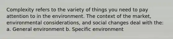 Complexity refers to the variety of things you need to pay attention to in the environment. The context of the market, environmental considerations, and social changes deal with the: a. General environment b. Specific environment