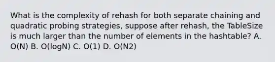 What is the complexity of rehash for both separate chaining and quadratic probing strategies, suppose after rehash, the TableSize is much larger than the number of elements in the hashtable? A. O(N) B. O(logN) C. O(1) D. O(N2)