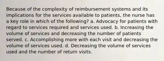 Because of the complexity of reimbursement systems and its implications for the services available to patients, the nurse has a key role in which of the following? a. Advocacy for patients with regard to services required and services used. b. Increasing the volume of services and decreasing the number of patients served. c. Accomplishing more with each visit and decreasing the volume of services used. d. Decreasing the volume of services used and the number of return visits.