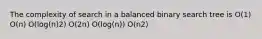 The complexity of search in a balanced binary search tree is O(1) O(n) O(log(n)2) O(2n) O(log(n)) O(n2)