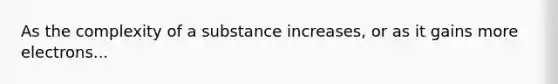 As the complexity of a substance increases, or as it gains more electrons...