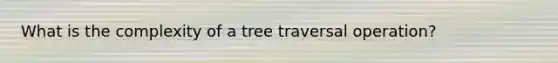 What is the complexity of a tree traversal operation?