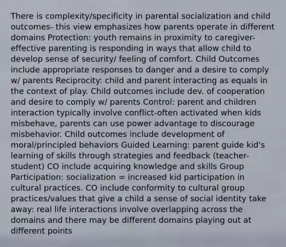 There is complexity/specificity in parental socialization and child outcomes- this view emphasizes how parents operate in different domains Protection: youth remains in proximity to caregiver- effective parenting is responding in ways that allow child to develop sense of security/ feeling of comfort. Child Outcomes include appropriate responses to danger and a desire to comply w/ parents Reciprocity: child and parent interacting as equals in the context of play. Child outcomes include dev. of cooperation and desire to comply w/ parents Control: parent and children interaction typically involve conflict-often activated when kids misbehave, parents can use power advantage to discourage misbehavior. Child outcomes include development of moral/principled behaviors Guided Learning: parent guide kid's learning of skills through strategies and feedback (teacher-student) CO include acquiring knowledge and skills Group Participation: socialization = increased kid participation in cultural practices. CO include conformity to cultural group practices/values that give a child a sense of social identity take away: real life interactions involve overlapping across the domains and there may be different domains playing out at different points