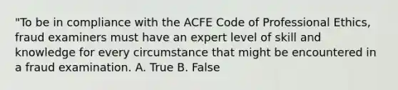 "To be in compliance with the ACFE Code of Professional Ethics, fraud examiners must have an expert level of skill and knowledge for every circumstance that might be encountered in a fraud examination. A. True B. False