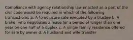 Compliance with agency relationship law enacted as a part of the civil code would be required in which of the following transactions: a. A foreclosure sale executed by a trustee b. A broker who negotiates a lease for a period of longer than one year on one half of a duplex c. A single family residence offered for sale by owner d. A husband and wife transfer