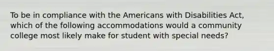 To be in compliance with the Americans with Disabilities Act, which of the following accommodations would a community college most likely make for student with special needs?