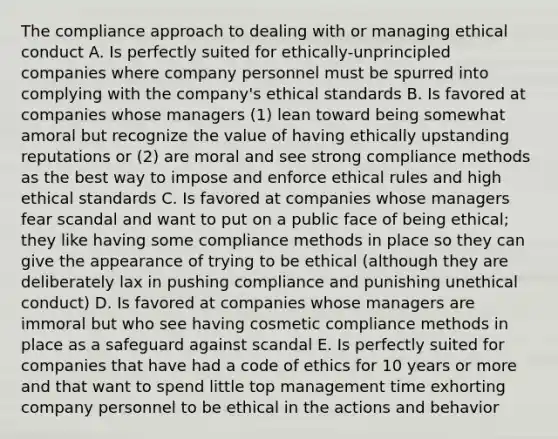 The compliance approach to dealing with or managing ethical conduct A. Is perfectly suited for ethically-unprincipled companies where company personnel must be spurred into complying with the company's ethical standards B. Is favored at companies whose managers (1) lean toward being somewhat amoral but recognize the value of having ethically upstanding reputations or (2) are moral and see strong compliance methods as the best way to impose and enforce ethical rules and high ethical standards C. Is favored at companies whose managers fear scandal and want to put on a public face of being ethical; they like having some compliance methods in place so they can give the appearance of trying to be ethical (although they are deliberately lax in pushing compliance and punishing unethical conduct) D. Is favored at companies whose managers are immoral but who see having cosmetic compliance methods in place as a safeguard against scandal E. Is perfectly suited for companies that have had a code of ethics for 10 years or more and that want to spend little top management time exhorting company personnel to be ethical in the actions and behavior