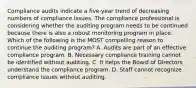 Compliance audits indicate a five-year trend of decreasing numbers of compliance issues. The compliance professional is considering whether the auditing program needs to be continued because there is also a robust monitoring program in place. Which of the following is the MOST compelling reason to continue the auditing program? A. Audits are part of an effective compliance program. B. Necessary compliance training cannot be identified without auditing. C. It helps the Board of Directors understand the compliance program. D. Staff cannot recognize compliance issues without auditing.