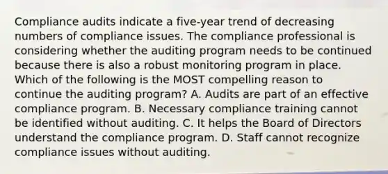 Compliance audits indicate a five-year trend of decreasing numbers of compliance issues. The compliance professional is considering whether the auditing program needs to be continued because there is also a robust monitoring program in place. Which of the following is the MOST compelling reason to continue the auditing program? A. Audits are part of an effective compliance program. B. Necessary compliance training cannot be identified without auditing. C. It helps the Board of Directors understand the compliance program. D. Staff cannot recognize compliance issues without auditing.