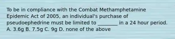 To be in compliance with the Combat Methamphetamine Epidemic Act of 2005, an individual's purchase of pseudoephedrine must be limited to ________ in a 24 hour period. A. 3.6g B. 7.5g C. 9g D. none of the above