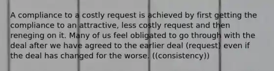 A compliance to a costly request is achieved by first getting the compliance to an attractive, less costly request and then reneging on it. Many of us feel obligated to go through with the deal after we have agreed to the earlier deal (request) even if the deal has changed for the worse. ((consistency))