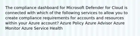 The compliance dashboard for Microsoft Defender for Cloud is connected with which of the following services to allow you to create compliance requirements for accounts and resources within your Azure account? Azure Policy Azure Advisor Azure Monitor Azure Service Health