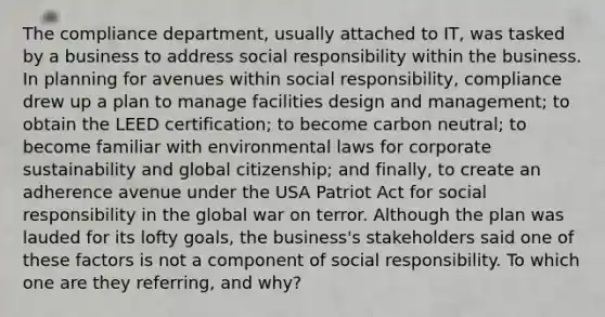 The compliance department, usually attached to IT, was tasked by a business to address social responsibility within the business. In planning for avenues within social responsibility, compliance drew up a plan to manage facilities design and management; to obtain the LEED certification; to become carbon neutral; to become familiar with environmental laws for corporate sustainability and global citizenship; and finally, to create an adherence avenue under the USA Patriot Act for social responsibility in the global war on terror. Although the plan was lauded for its lofty goals, the business's stakeholders said one of these factors is not a component of social responsibility. To which one are they referring, and why?