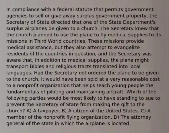 In compliance with a federal statute that permits government agencies to sell or give away surplus government property, the Secretary of State directed that one of the State Department's surplus airplanes be given to a church. The Secretary knew that the church planned to use the plane to fly medical supplies to its missions in Third World countries. These missions provide medical assistance, but they also attempt to evangelize residents of the countries in question, and the Secretary was aware that, in addition to medical supplies, the plane might transport Bibles and religious tracts translated into local languages. Had the Secretary not ordered the plane to be given to the church, it would have been sold at a very reasonable cost to a nonprofit organization that helps teach young people the fundamentals of piloting and maintaining aircraft. Which of the following parties would be most likely to have standing to sue to prevent the Secretary of State from making the gift to the church? A) A taxpayer. B) A citizen of the United States. C) A member of the nonprofit flying organization. D) The attorney general of the state in which the airplane is located.