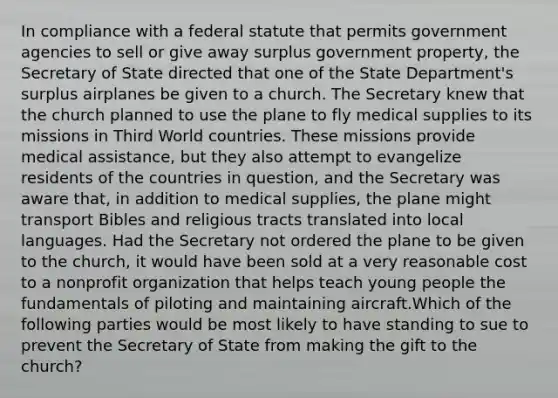 In compliance with a federal statute that permits government agencies to sell or give away surplus government property, the Secretary of State directed that one of the State Department's surplus airplanes be given to a church. The Secretary knew that the church planned to use the plane to fly medical supplies to its missions in Third World countries. These missions provide medical assistance, but they also attempt to evangelize residents of the countries in question, and the Secretary was aware that, in addition to medical supplies, the plane might transport Bibles and religious tracts translated into local languages. Had the Secretary not ordered the plane to be given to the church, it would have been sold at a very reasonable cost to a nonprofit organization that helps teach young people the fundamentals of piloting and maintaining aircraft.Which of the following parties would be most likely to have standing to sue to prevent the Secretary of State from making the gift to the church?