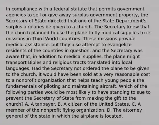 In compliance with a federal statute that permits government agencies to sell or give away surplus government property, the Secretary of State directed that one of the State Department's surplus airplanes be given to a church. The Secretary knew that the church planned to use the plane to fly medical supplies to its missions in Third World countries. These missions provide medical assistance, but they also attempt to evangelize residents of the countries in question, and the Secretary was aware that, in addition to medical supplies, the plane might transport Bibles and religious tracts translated into local languages. Had the Secretary not ordered the plane to be given to the church, it would have been sold at a very reasonable cost to a nonprofit organization that helps teach young people the fundamentals of piloting and maintaining aircraft. Which of the following parties would be most likely to have standing to sue to prevent the Secretary of State from making the gift to the church? A. A taxpayer. B. A citizen of the United States. C. A member of the nonprofit flying organization. D. The attorney general of the state in which the airplane is located.