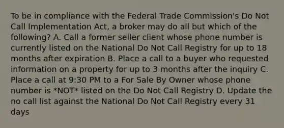 To be in compliance with the Federal Trade Commission's Do Not Call Implementation Act, a broker may do all but which of the following? A. Call a former seller client whose phone number is currently listed on the National Do Not Call Registry for up to 18 months after expiration B. Place a call to a buyer who requested information on a property for up to 3 months after the inquiry C. Place a call at 9:30 PM to a For Sale By Owner whose phone number is *NOT* listed on the Do Not Call Registry D. Update the no call list against the National Do Not Call Registry every 31 days