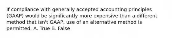 If compliance with generally accepted accounting principles (GAAP) would be significantly more expensive than a different method that isn't GAAP, use of an alternative method is permitted. A. True B. False