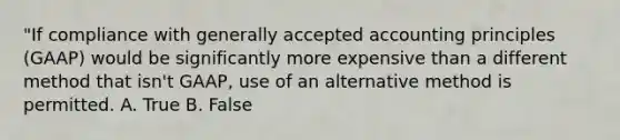 "If compliance with generally accepted accounting principles (GAAP) would be significantly more expensive than a different method that isn't GAAP, use of an alternative method is permitted. A. True B. False