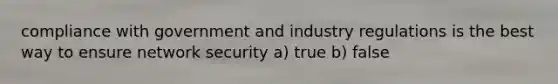 compliance with government and industry regulations is the best way to ensure network security a) true b) false