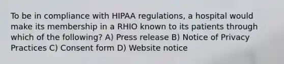 To be in compliance with HIPAA regulations, a hospital would make its membership in a RHIO known to its patients through which of the following? A) Press release B) Notice of Privacy Practices C) Consent form D) Website notice