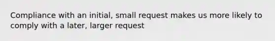 Compliance with an initial, small request makes us more likely to comply with a later, larger request