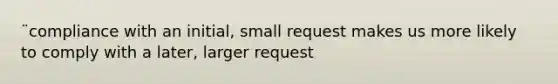 ¨compliance with an initial, small request makes us more likely to comply with a later, larger request