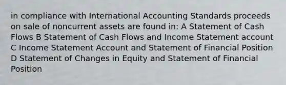 in compliance with International Accounting Standards proceeds on sale of noncurrent assets are found in: A Statement of Cash Flows B Statement of Cash Flows and Income Statement account C Income Statement Account and Statement of Financial Position D Statement of Changes in Equity and Statement of Financial Position