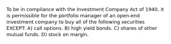 To be in compliance with the Investment Company Act of 1940, it is permissible for the portfolio manager of an open-end investment company to buy all of the following securities EXCEPT: A) call options. B) high yield bonds. C) shares of other mutual funds. D) stock on margin.