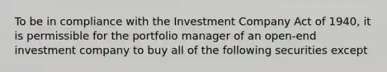 To be in compliance with the Investment Company Act of 1940, it is permissible for the portfolio manager of an open-end investment company to buy all of the following securities except