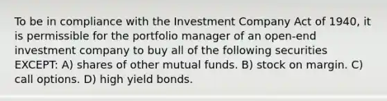 To be in compliance with the Investment Company Act of 1940, it is permissible for the portfolio manager of an open-end investment company to buy all of the following securities EXCEPT: A) shares of other mutual funds. B) stock on margin. C) call options. D) high yield bonds.