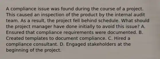 A compliance issue was found during the course of a project. This caused an inspection of the product by the internal audit team. As a result, the project fell behind schedule. What should the project manager have done initially to avoid this issue? A. Ensured that compliance requirements were documented. B. Created templates to document compliance. C. Hired a compliance consultant. D. Engaged stakeholders at the beginning of the project.