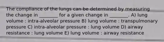 The compliance of the lungs can be determined by measuring the change in ________ for a given change in ________. A) lung volume : intra-alveolar pressure B) lung volume : transpulmonary pressure C) intra-alveolar pressure : lung volume D) airway resistance : lung volume E) lung volume : airway resistance