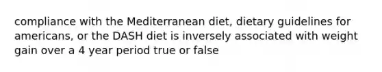 compliance with the Mediterranean diet, dietary guidelines for americans, or the DASH diet is inversely associated with weight gain over a 4 year period true or false