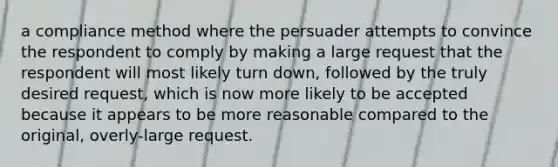 a compliance method where the persuader attempts to convince the respondent to comply by making a large request that the respondent will most likely turn down, followed by the truly desired request, which is now more likely to be accepted because it appears to be more reasonable compared to the original, overly-large request.