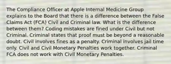 The Compliance Officer at Apple Internal Medicine Group explains to the Board that there is a difference between the False Claims Act (FCA) Civil and Criminal law. What is the difference between them? Coding mistakes are fined under Civil but not Criminal. Criminal states that proof must be beyond a reasonable doubt. Civil involves fines as a penalty. Criminal involves jail time only. Civil and Civil Monetary Penalties work together. Criminal FCA does not work with Civil Monetary Penalties.