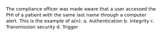 The compliance officer was made aware that a user accessed the PHI of a patient with the same last name through a computer alert. This is the example of a(n): a. Authentication b. Integrity c. Transmission security d. Trigger