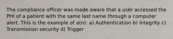 The compliance officer was made aware that a user accessed the PHI of a patient with the same last name through a computer alert. This is the example of a(n): a) Authentication b) Integrity c) Transmission security d) Trigger