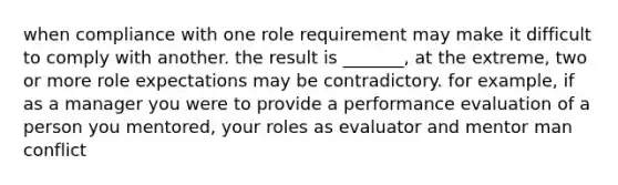 when compliance with one role requirement may make it difficult to comply with another. the result is _______, at the extreme, two or more role expectations may be contradictory. for example, if as a manager you were to provide a performance evaluation of a person you mentored, your roles as evaluator and mentor man conflict