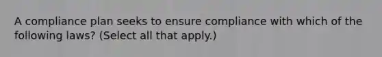 A compliance plan seeks to ensure compliance with which of the following laws? (Select all that apply.)