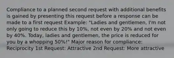 Compliance to a planned second request with additional benefits is gained by presenting this request before a response can be made to a first request Example: "Ladies and gentlemen, I'm not only going to reduce this by 10%, not even by 20% and not even by 40%. Today, ladies and gentlemen, the price is reduced for you by a whopping 50%!" Major reason for compliance: Reciprocity 1st Request: Attractive 2nd Request: More attractive