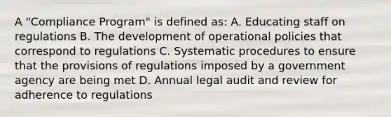 A "Compliance Program" is defined as: A. Educating staff on regulations B. The development of operational policies that correspond to regulations C. Systematic procedures to ensure that the provisions of regulations imposed by a government agency are being met D. Annual legal audit and review for adherence to regulations