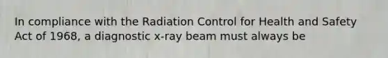 In compliance with the Radiation Control for Health and Safety Act of 1968, a diagnostic x-ray beam must always be