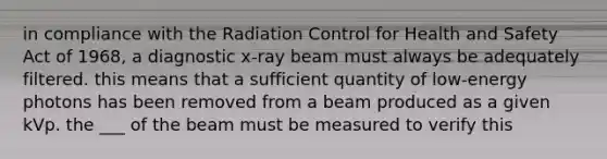 in compliance with the Radiation Control for Health and Safety Act of 1968, a diagnostic x-ray beam must always be adequately filtered. this means that a sufficient quantity of low-energy photons has been removed from a beam produced as a given kVp. the ___ of the beam must be measured to verify this