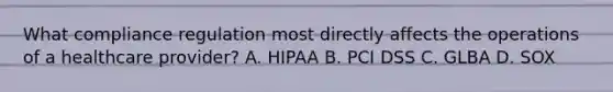 What compliance regulation most directly affects the operations of a healthcare provider? A. HIPAA B. PCI DSS C. GLBA D. SOX