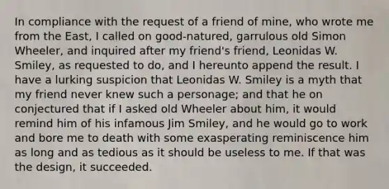 In compliance with the request of a friend of mine, who wrote me from the East, I called on good-natured, garrulous old Simon Wheeler, and inquired after my friend's friend, Leonidas W. Smiley, as requested to do, and I hereunto append the result. I have a lurking suspicion that Leonidas W. Smiley is a myth that my friend never knew such a personage; and that he on conjectured that if I asked old Wheeler about him, it would remind him of his infamous Jim Smiley, and he would go to work and bore me to death with some exasperating reminiscence him as long and as tedious as it should be useless to me. If that was the design, it succeeded.