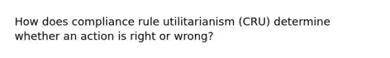 How does compliance rule utilitarianism (CRU) determine whether an action is right or wrong?