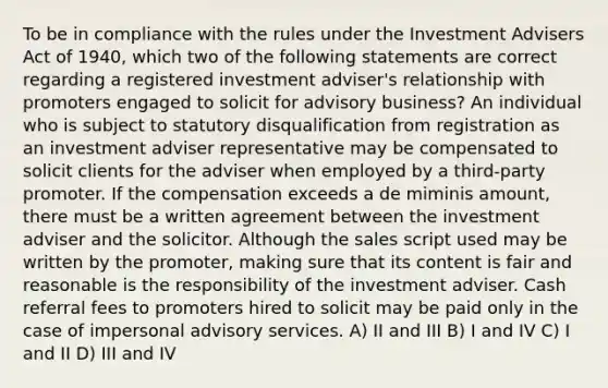 To be in compliance with the rules under the Investment Advisers Act of 1940, which two of the following statements are correct regarding a registered investment adviser's relationship with promoters engaged to solicit for advisory business? An individual who is subject to statutory disqualification from registration as an investment adviser representative may be compensated to solicit clients for the adviser when employed by a third-party promoter. If the compensation exceeds a de miminis amount, there must be a written agreement between the investment adviser and the solicitor. Although the sales script used may be written by the promoter, making sure that its content is fair and reasonable is the responsibility of the investment adviser. Cash referral fees to promoters hired to solicit may be paid only in the case of impersonal advisory services. A) II and III B) I and IV C) I and II D) III and IV