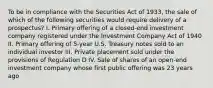 To be in compliance with the Securities Act of 1933, the sale of which of the following securities would require delivery of a prospectus? I. Primary offering of a closed-end investment company registered under the Investment Company Act of 1940 II. Primary offering of 5-year U.S. Treasury notes sold to an individual investor III. Private placement sold under the provisions of Regulation D IV. Sale of shares of an open-end investment company whose first public offering was 23 years ago