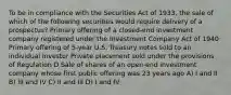 To be in compliance with the Securities Act of 1933, the sale of which of the following securities would require delivery of a prospectus? Primary offering of a closed-end investment company registered under the Investment Company Act of 1940 Primary offering of 5-year U.S. Treasury notes sold to an individual investor Private placement sold under the provisions of Regulation D Sale of shares of an open-end investment company whose first public offering was 23 years ago A) I and II B) III and IV C) II and III D) I and IV